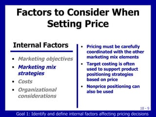 Factors to Consider When Setting Price Marketing objectives Marketing mix strategies Costs Organizational considerations Pricing must be carefully coordinated with the other marketing mix elements Target costing is often used to support product  positioning strategies based on price Nonprice positioning can also be used Internal Factors  Goal 1: Identify and define internal factors affecting pricing decisions 