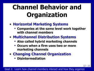 Channel Behavior and Organization Horizontal Marketing Systems Companies at the same level work together with channel members Multichannel Distribution Systems Also called hybrid marketing channels Occurs when a firm uses two or more marketing channels  Changing Channel Organization Disintermediation Goal 2:  Learn how channel members interact and how they organize 