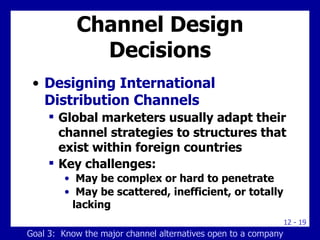 Channel Design Decisions Designing International Distribution Channels Global marketers usually adapt their channel strategies to structures that exist within foreign countries Key challenges: May be complex or hard to penetrate May be scattered, inefficient, or totally lacking Goal 3:  Know the major channel alternatives open to a company 