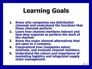 Learning Goals Know why companies use distribution channels and understand the functions that these channels perform. Learn how channel members interact and how they organize to perform the work of the channel. Know the major channel alternatives that are open to a company. Comprehend how companies select, motivate, and evaluate channel members. Understand the nature and importance of marketing logistics and integrated supply chain management. 