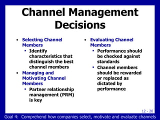 Channel Management Decisions Selecting Channel Members Identify characteristics that distinguish the best channel members Managing and Motivating Channel Members Partner relationship management (PRM) is key Evaluating Channel Members Performance should be checked against standards Channel members should be rewarded or replaced as dictated by performance Goal 4:  Comprehend how companies select, motivate and evaluate channels 