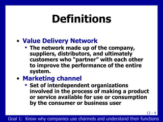 Definitions Value Delivery Network The network made up of the company, suppliers, distributors, and ultimately customers who “partner” with each other to improve the performance of the entire system. Marketing channel Set of interdependent organizations involved in the process of making a product or service available for use or consumption by the consumer or business user Goal 1:  Know why companies use channels and understand their functions 