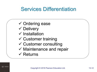 Copyright © 2016 Pearson Education Ltd. 13-12
Services Differentiation
 Ordering ease
 Delivery
 Installation
 Customer training
 Customer consulting
 Maintenance and repair
 Returns
 
