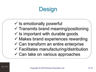 Copyright © 2016 Pearson Education Ltd. 13-14
Design
 Is emotionally powerful
 Transmits brand meaning/positioning
 Is important with durable goods
 Makes brand experiences rewarding
 Can transform an entire enterprise
 Facilitates manufacturing/distribution
 Can take on various approaches
 