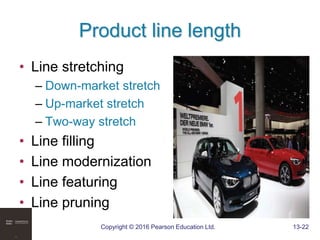 Copyright © 2016 Pearson Education Ltd. 13-22
Product line length
• Line stretching
– Down-market stretch
– Up-market stretch
– Two-way stretch
• Line filling
• Line modernization
• Line featuring
• Line pruning
 