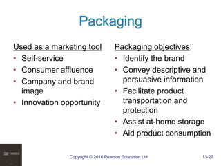 Copyright © 2016 Pearson Education Ltd. 13-27
Packaging
Used as a marketing tool
• Self-service
• Consumer affluence
• Company and brand
image
• Innovation opportunity
Packaging objectives
• Identify the brand
• Convey descriptive and
persuasive information
• Facilitate product
transportation and
protection
• Assist at-home storage
• Aid product consumption
 
