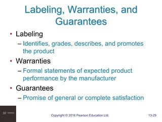 Copyright © 2016 Pearson Education Ltd. 13-29
Labeling, Warranties, and
Guarantees
• Labeling
– Identifies, grades, describes, and promotes
the product
• Warranties
– Formal statements of expected product
performance by the manufacturer
• Guarantees
– Promise of general or complete satisfaction
 