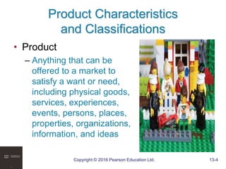 Copyright © 2016 Pearson Education Ltd. 13-4
Product Characteristics
and Classifications
• Product
– Anything that can be
offered to a market to
satisfy a want or need,
including physical goods,
services, experiences,
events, persons, places,
properties, organizations,
information, and ideas
 