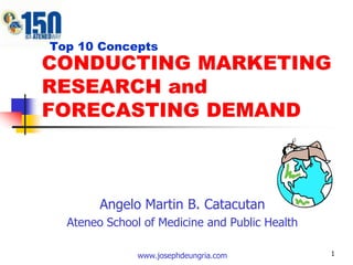 1   Top 10 Concepts CONDUCTING MARKETING RESEARCH and FORECASTING DEMAND Angelo Martin B. Catacutan Ateneo School of Medicine and Public Health www.josephdeungria.com 
