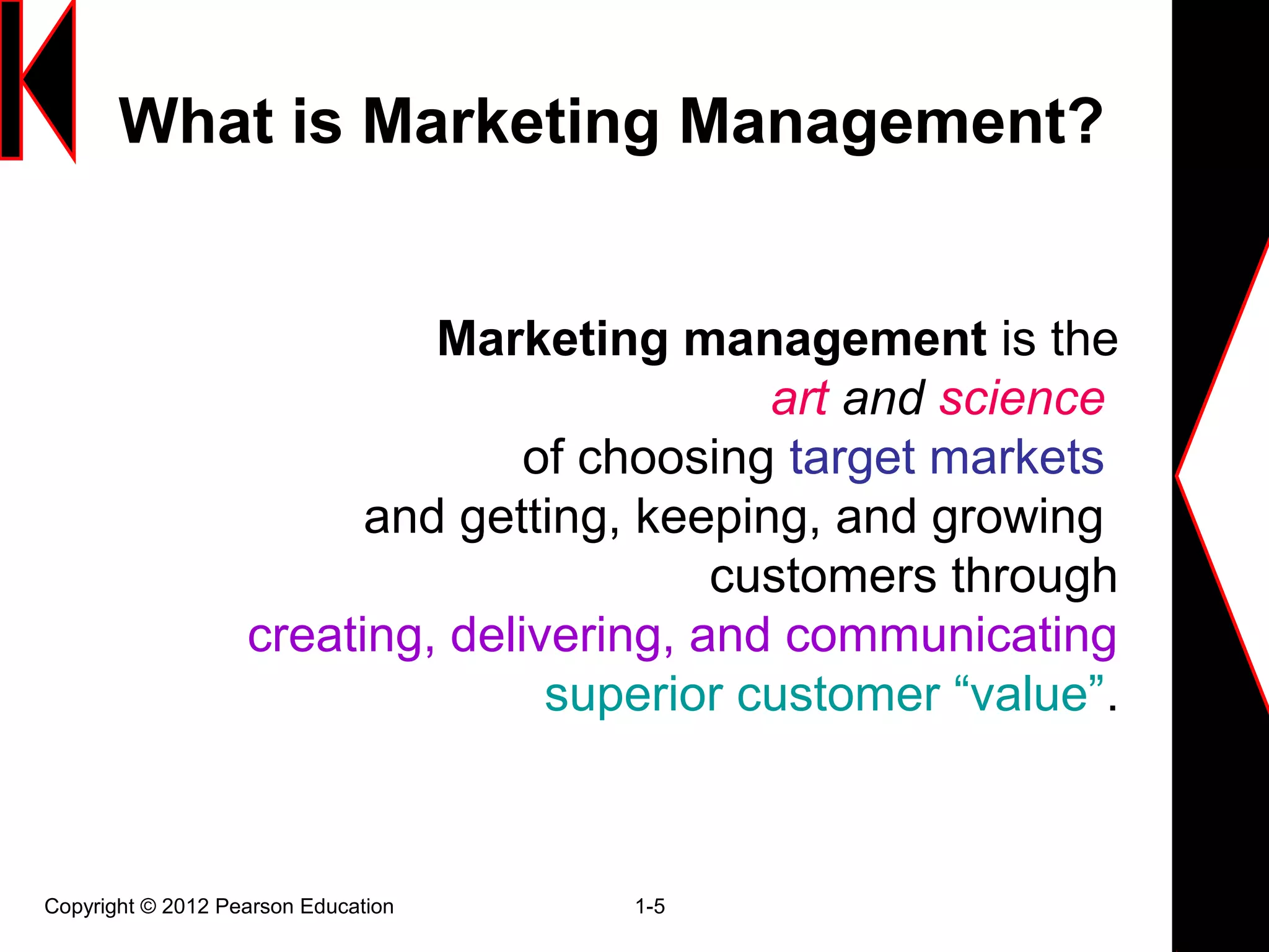 What is Marketing Management?
Copyright © 2012 Pearson Education 1-5
Marketing management is the
art and science
of choosing target markets
and getting, keeping, and growing
customers through
creating, delivering, and communicating
superior customer “value”.
 