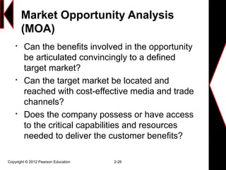 Market Opportunity Analysis
(MOA)

Can the benefits involved in the opportunity
be articulated convincingly to a defined
target market?

Can the target market be located and
reached with cost-effective media and trade
channels?

Does the company possess or have access
to the critical capabilities and resources
needed to deliver the customer benefits?
Copyright © 2012 Pearson Education 2-26
 