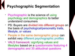
Psychographic is the science of using
psychology and demographics to better
understand consumers

PS: Buyers are divided into different groups on
the basis of psychological/personality traits,
lifestyle, or values

People in the same demographic group can
exhibit very different psychographic profiles

VALS framework: signifying values and
lifestyles based on a questionnaire featuring 4
demographic and 35 attitudinal questions
Psychographic Segmentation
 