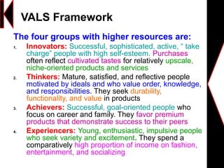The four groups with higher resources are:
1. Innovators: Successful, sophisticated, active, “ take
charge” people with high self-esteem. Purchases
often reflect cultivated tastes for relatively upscale,
niche-oriented products and services
2. Thinkers: Mature, satisfied, and reflective people
motivated by ideals and who value order, knowledge,
and responsibilities. They seek durability,
functionality, and value in products
3. Achievers: Successful, goal-oriented people who
focus on career and family. They favor premium
products that demonstrate success to their peers
4. Experiencers: Young, enthusiastic, impulsive people
who seek variety and excitement. They spend a
comparatively high proportion of income on fashion,
entertainment, and socializing
VALS Framework
 