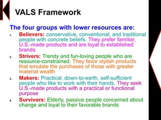 The four groups with lower resources are:
1. Believers: conservative, conventional, and traditional
people with concrete beliefs. They prefer familiar,
U.S.-made products and are loyal to established
brands
2. Strivers: Trendy and fun-loving people who are
resource-constrained. They favor stylish products
that emulate the purchases of those with greater
material wealth
3. Makers: Practical, down-to-earth, self-sufficient
people who like to work with their hands. They seek
U.S.-made products with a practical or functional
purpose
4. Survivors: Elderly, passive people concerned about
change and loyal to their favorable brands
VALS Framework
 