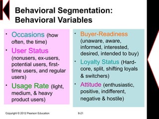 Behavioral Segmentation:
Behavioral Variables

Occasions (how
often, the time)

User Status
(nonusers, ex-users,
potential users, first-
time users, and regular
users)

Usage Rate (light,
medium, & heavy
product users)

Buyer-Readiness
(unaware, aware,
informed, interested,
desired, intended to buy)

Loyalty Status (Hard-
core, split, shifting loyals
& switchers)

Attitude (enthusiastic,
positive, indifferent,
negative & hostile)
Copyright © 2012 Pearson Education 8-21
 