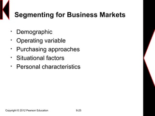 Copyright © 2012 Pearson Education 8-25
Segmenting for Business Markets

Demographic

Operating variable

Purchasing approaches

Situational factors

Personal characteristics
 