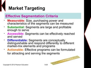 Copyright © 2012 Pearson Education 8-26
Effective Segmentation Criteria

Measurable: Size, purchasing power and
characteristics of the segments can be measured

Substantial: Segments are large and profitable
enough to serve

Accessible: Segments can be effectively reached
and served

Differentiable: Segments are conceptually
distinguishable and respond differently to different
market-mix elements and programs

Actionable: Effective programs can be formulated
for attracting and serving the segments
Market Targeting
 