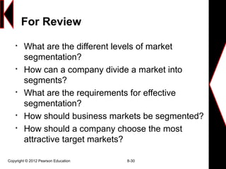 For Review

What are the different levels of market
segmentation?

How can a company divide a market into
segments?

What are the requirements for effective
segmentation?

How should business markets be segmented?

How should a company choose the most
attractive target markets?
Copyright © 2012 Pearson Education 8-30
 