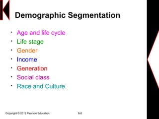 Copyright © 2012 Pearson Education 8-8
Demographic Segmentation

Age and life cycle

Life stage

Gender

Income

Generation

Social class

Race and Culture
 