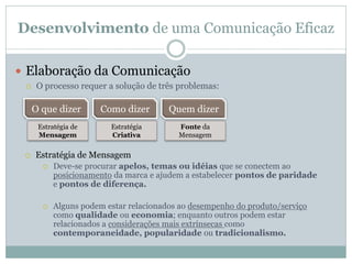 Desenvolvimento de uma Comunicação Eficaz

 Elaboração da Comunicação
     O processo requer a solução de três problemas:

     O que dizer      Como dizer        Quem dizer
      Estratégia de      Estratégia       Fonte da
      Mensagem           Criativa         Mensagem

    Estratégia de Mensagem
          Deve-se procurar apelos, temas ou idéias que se conectem ao
           posicionamento da marca e ajudem a estabelecer pontos de paridade
           e pontos de diferença.

          Alguns podem estar relacionados ao desempenho do produto/serviço
           como qualidade ou economia; enquanto outros podem estar
           relacionados a considerações mais extrínsecas como
           contemporaneidade, popularidade ou tradicionalismo.
 
