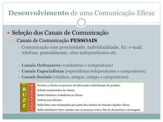 Desenvolvimento de uma Comunicação Eficaz

 Seleção dos Canais de Comunicação
   Canais de Comunicação PESSOAIS
      Comunicação com proximidade, individualidade. Ex: e-mail,
       telefone, pessoalmente, sites independentes etc.

      Canais Defensores (vendedores e compradores)
      Canais Especialistas (especialistas independentes e compradores)
      Canais Sociais (vizinhos, amigos, colegas e compradores)
           M   Envolva o cliente no processo de fabricação e distribuição do produto.
       B   A
           R   Solicite testemunhos do cliente.
       U   K
           E
               Relate histórias verdadeiras ao cliente.

       Z   T   Instrua seus clientes.
           I
       Z   N
               Saiba lidar com reclamações por parte dos clientes de maneira rápida e eficaz.
           G   Saiba estabelecer forte contato com as pessoas certas a fim de disseminar a mensagem.
 