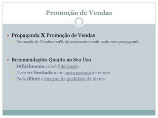 Promoção de Vendas


 Propaganda X Promoção de Vendas
    Promoção de Vendas: 70% do orçamento combinado com propaganda.



 Recomendações Quanto ao Seu Uso
    Dificilmente criará fidelização
    Deve ser limitada a um curto período de tempo
    Pode diluir a imagem da qualidade da marca
 