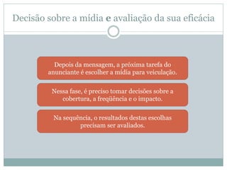 Decisão sobre a mídia e avaliação da sua eficácia



          Depois da mensagem, a próxima tarefa do
        anunciante é escolher a mídia para veiculação.


         Nessa fase, é preciso tomar decisões sobre a
            cobertura, a freqüência e o impacto.


          Na sequência, o resultados destas escolhas
                  precisam ser avaliados.
 