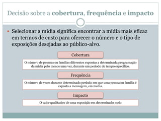 Decisão sobre a cobertura, frequência e impacto

 Selecionar a mídia significa encontrar a mídia mais eficaz
  em termos de custo para oferecer o número e o tipo de
  exposições desejadas ao público-alvo.
                                       Cobertura
       O número de pessoas ou famílias diferentes expostas a determinada programação
           da mídia pelo menos uma vez, durante um período de tempo específico.

                                      Frequência
       O número de vezes durante determinado período em que uma pessoa ou família é
                             exposta a mensagem, em média.


                                        Impacto
                 O valor qualitativo de uma exposição em determinado meio
 