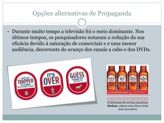 Opções alternativas de Propaganda

 Durante muito tempo a televisão foi o meio dominante. Nos
  últimos tempos, os pesquisadores notaram a redução da sua
  eficácia devido à saturação de comerciais e e uma menor
  audiência, decorrente do avanço dos canais a cabo e dos DVDs.




                                           A fabricante de cerveja canadense
                                           Molson, adotou uma tática ainda
                                                    mais inovadora
 