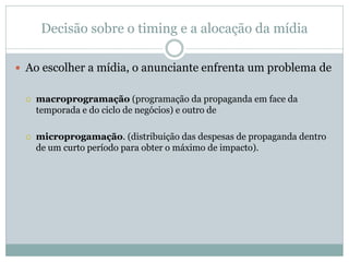 Decisão sobre o timing e a alocação da mídia

 Ao escolher a mídia, o anunciante enfrenta um problema de


    macroprogramação (programação da propaganda em face da
     temporada e do ciclo de negócios) e outro de

    microprogamação. (distribuição das despesas de propaganda dentro
     de um curto período para obter o máximo de impacto).
 