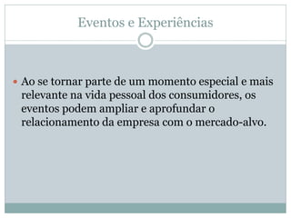 Eventos e Experiências



 Ao se tornar parte de um momento especial e mais
 relevante na vida pessoal dos consumidores, os
 eventos podem ampliar e aprofundar o
 relacionamento da empresa com o mercado-alvo.
 