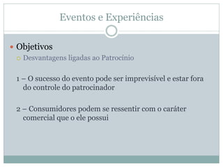 Eventos e Experiências

 Objetivos
   Desvantagens ligadas ao Patrocínio



  1 – O sucesso do evento pode ser imprevisível e estar fora
    do controle do patrocinador

  2 – Consumidores podem se ressentir com o caráter
    comercial que o ele possui
 