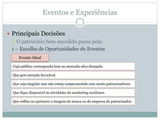 Eventos e Experiências

 Principais Decisões
   O patrocínio bem sucedido passa pela:

  1 – Escolha de Oportunidades de Eventos
     Evento Ideal

  Cujo público corresponda bem ao mercado-alvo desejado.

  Que gere atenção favorável.

  Que seja singular mas não esteja comprometido com muito patrocinadores.

  Que fique disponível às atividades de marketing auxiliares.

  Que reflita ou aprimore a imagem da marca ou da empresa do patrocinador.
 