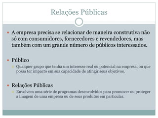 Relações Públicas

 A empresa precisa se relacionar de maneira construtiva não
 só com consumidores, fornecedores e revendedores, mas
 também com um grande número de públicos interessados.

 Público
    Qualquer grupo que tenha um interesse real ou potencial na empresa, ou que
     possa ter impacto em sua capacidade de atingir seus objetivos.


 Relações Públicas
    Envolvem uma série de programas desenvolvidos para promover ou proteger
     a imagem de uma empresa ou de seus produtos em particular.
 