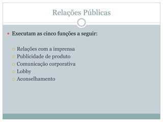 Relações Públicas

 Executam as cinco funções a seguir:


    Relações com a imprensa
    Publicidade de produto
    Comunicação corporativa
    Lobby
    Aconselhamento
 