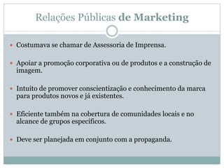 Relações Públicas de Marketing

 Costumava se chamar de Assessoria de Imprensa.


 Apoiar a promoção corporativa ou de produtos e a construção de
  imagem.

 Intuito de promover conscientização e conhecimento da marca
  para produtos novos e já existentes.

 Eficiente também na cobertura de comunidades locais e no
  alcance de grupos específicos.

 Deve ser planejada em conjunto com a propaganda.
 