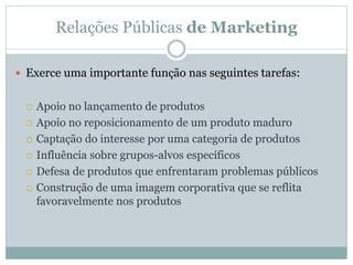 Relações Públicas de Marketing

 Exerce uma importante função nas seguintes tarefas:


    Apoio no lançamento de produtos
    Apoio no reposicionamento de um produto maduro
    Captação do interesse por uma categoria de produtos
    Influência sobre grupos-alvos específicos
    Defesa de produtos que enfrentaram problemas públicos
    Construção de uma imagem corporativa que se reflita
     favoravelmente nos produtos
 