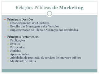 Relações Públicas de Marketing

 Principais Decisões
     Estabelecimento dos Objetivos
     Escolha das Mensagens e dos Veículos
     Implementação do Plano e Avaliação dos Resultados

 Principais Ferramentas
     Publicações
     Eventos
     Patrocínios
     Notícias
     Apresentações
     Atividades de prestação de serviços de interesse público
     Identidade de mídia
 