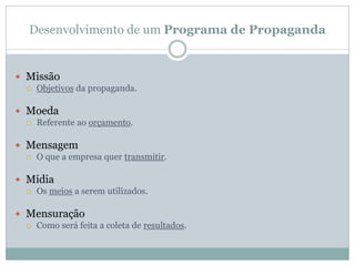 Desenvolvimento de um Programa de Propaganda


 Missão
   Objetivos da propaganda.


 Moeda
   Referente ao orçamento.


 Mensagem
   O que a empresa quer transmitir.


 Mídia
   Os meios a serem utilizados.


 Mensuração
   Como será feita a coleta de resultados.
 