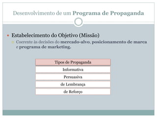 Desenvolvimento de um Programa de Propaganda



 Estabelecimento do Objetivo (Missão)
    Coerente às decisões do mercado-alvo, posicionamento de marca
     e programa de marketing.


                      Tipos de Propaganda
                          Informativa
                           Persuasiva
                         de Lembrança
                           de Reforço
 