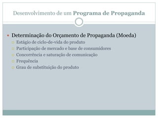Desenvolvimento de um Programa de Propaganda



 Determinação do Orçamento de Propaganda (Moeda)
   Estágio de ciclo-de-vida do produto

   Participação de mercado e base de consumidores

   Concorrência e saturação de comunicação

   Frequência

   Grau de substituição do produto
 