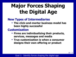 Major Forces Shaping the Digital Age New Types of Intermediaries The click-and-mortar business model has been highly successful Customization Firms are individualizing their products, services, messages and media True customization is when a consumer designs their own offering or product Goal 1:  Identify forces shaping the digital age 