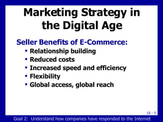 Marketing Strategy in the Digital Age Seller Benefits of E-Commerce:  Relationship building Reduced costs Increased speed and efficiency Flexibility Global access, global reach Goal 2:  Understand how companies have responded to the Internet 