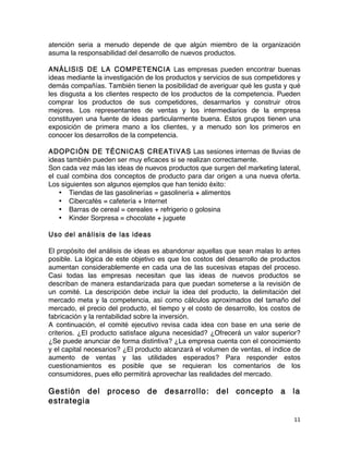 11	
	
atención seria a menudo depende de que algún miembro de la organización
asuma la responsabilidad del desarrollo de nuevos productos.
ANÁLISIS DE LA COMPETENCIA Las empresas pueden encontrar buenas
ideas mediante la investigación de los productos y servicios de sus competidores y
demás compañías. También tienen la posibilidad de averiguar qué les gusta y qué
les disgusta a los clientes respecto de los productos de la competencia. Pueden
comprar los productos de sus competidores, desarmarlos y construir otros
mejores. Los representantes de ventas y los intermediarios de la empresa
constituyen una fuente de ideas particularmente buena. Estos grupos tienen una
exposición de primera mano a los clientes, y a menudo son los primeros en
conocer los desarrollos de la competencia.
ADOPCIÓN DE TÉCNICAS CREATIVAS Las sesiones internas de lluvias de
ideas también pueden ser muy eficaces si se realizan correctamente.
Son cada vez más las ideas de nuevos productos que surgen del marketing lateral,
el cual combina dos conceptos de producto para dar origen a una nueva oferta.
Los siguientes son algunos ejemplos que han tenido éxito:
• Tiendas de las gasolinerías = gasolinería + alimentos
• Cibercafés = cafetería + Internet
• Barras de cereal = cereales + refrigerio o golosina
• Kinder Sorpresa = chocolate + juguete
Uso del análisis de las ideas
El propósito del análisis de ideas es abandonar aquellas que sean malas lo antes
posible. La lógica de este objetivo es que los costos del desarrollo de productos
aumentan considerablemente en cada una de las sucesivas etapas del proceso.
Casi todas las empresas necesitan que las ideas de nuevos productos se
describan de manera estandarizada para que puedan someterse a la revisión de
un comité. La descripción debe incluir la idea del producto, la delimitación del
mercado meta y la competencia, así como cálculos aproximados del tamaño del
mercado, el precio del producto, el tiempo y el costo de desarrollo, los costos de
fabricación y la rentabilidad sobre la inversión.
A continuación, el comité ejecutivo revisa cada idea con base en una serie de
criterios. ¿El producto satisface alguna necesidad? ¿Ofrecerá un valor superior?
¿Se puede anunciar de forma distintiva? ¿La empresa cuenta con el conocimiento
y el capital necesarios? ¿El producto alcanzará el volumen de ventas, el índice de
aumento de ventas y las utilidades esperados? Para responder estos
cuestionamientos es posible que se requieran los comentarios de los
consumidores, pues ello permitirá aprovechar las realidades del mercado.
Gestión del proceso de desarrollo: del concepto a la
estrategia
 