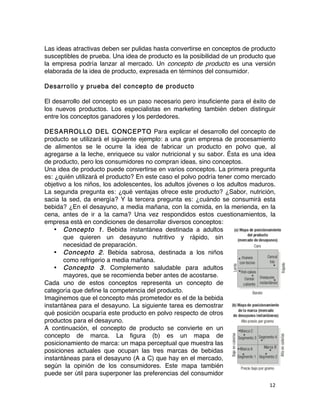12	
	
Las ideas atractivas deben ser pulidas hasta convertirse en conceptos de producto
susceptibles de prueba. Una idea de producto es la posibilidad de un producto que
la empresa podría lanzar al mercado. Un concepto de producto es una versión
elaborada de la idea de producto, expresada en términos del consumidor.
Desarrollo y prueba del concepto de producto
El desarrollo del concepto es un paso necesario pero insuficiente para el éxito de
los nuevos productos. Los especialistas en marketing también deben distinguir
entre los conceptos ganadores y los perdedores.
DESARROLLO DEL CONCEPTO Para explicar el desarrollo del concepto de
producto se utilizará el siguiente ejemplo: a una gran empresa de procesamiento
de alimentos se le ocurre la idea de fabricar un producto en polvo que, al
agregarse a la leche, enriquece su valor nutricional y su sabor. Ésta es una idea
de producto, pero los consumidores no compran ideas, sino conceptos.
Una idea de producto puede convertirse en varios conceptos. La primera pregunta
es: ¿quién utilizará el producto? En este caso el polvo podría tener como mercado
objetivo a los niños, los adolescentes, los adultos jóvenes o los adultos maduros.
La segunda pregunta es: ¿qué ventajas ofrece este producto? ¿Sabor, nutrición,
sacia la sed, da energía? Y la tercera pregunta es: ¿cuándo se consumirá esta
bebida? ¿En el desayuno, a media mañana, con la comida, en la merienda, en la
cena, antes de ir a la cama? Una vez respondidos estos cuestionamientos, la
empresa está en condiciones de desarrollar diversos conceptos:
• Concepto 1. Bebida instantánea destinada a adultos
que quieren un desayuno nutritivo y rápido, sin
necesidad de preparación.
• Concepto 2. Bebida sabrosa, destinada a los niños
como refrigerio a media mañana.
• Concepto 3. Complemento saludable para adultos
mayores, que se recomienda beber antes de acostarse.
Cada uno de estos conceptos representa un concepto de
categoría que define la competencia del producto.
Imaginemos que el concepto más prometedor es el de la bebida
instantánea para el desayuno. La siguiente tarea es demostrar
qué posición ocuparía este producto en polvo respecto de otros
productos para el desayuno.
A continuación, el concepto de producto se convierte en un
concepto de marca. La figura (b) es un mapa de
posicionamiento de marca: un mapa perceptual que muestra las
posiciones actuales que ocupan las tres marcas de bebidas
instantáneas para el desayuno (A a C) que hay en el mercado,
según la opinión de los consumidores. Este mapa también
puede ser útil para superponer las preferencias del consumidor
 