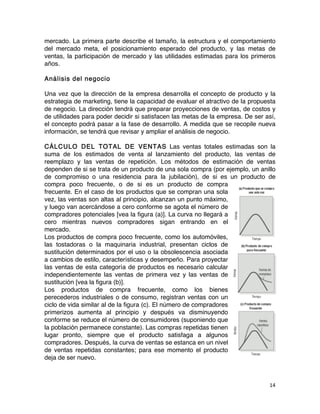 14	
	
mercado. La primera parte describe el tamaño, la estructura y el comportamiento
del mercado meta, el posicionamiento esperado del producto, y las metas de
ventas, la participación de mercado y las utilidades estimadas para los primeros
años.
Análisis del negocio
Una vez que la dirección de la empresa desarrolla el concepto de producto y la
estrategia de marketing, tiene la capacidad de evaluar el atractivo de la propuesta
de negocio. La dirección tendrá que preparar proyecciones de ventas, de costos y
de utilidades para poder decidir si satisfacen las metas de la empresa. De ser así,
el concepto podrá pasar a la fase de desarrollo. A medida que se recopile nueva
información, se tendrá que revisar y ampliar el análisis de negocio.
CÁLCULO DEL TOTAL DE VENTAS Las ventas totales estimadas son la
suma de los estimados de venta al lanzamiento del producto, las ventas de
reemplazo y las ventas de repetición. Los métodos de estimación de ventas
dependen de si se trata de un producto de una sola compra (por ejemplo, un anillo
de compromiso o una residencia para la jubilación), de si es un producto de
compra poco frecuente, o de si es un producto de compra
frecuente. En el caso de los productos que se compran una sola
vez, las ventas son altas al principio, alcanzan un punto máximo,
y luego van acercándose a cero conforme se agota el número de
compradores potenciales [vea la figura (a)]. La curva no llegará a
cero mientras nuevos compradores sigan entrando en el
mercado.
Los productos de compra poco frecuente, como los automóviles,
las tostadoras o la maquinaria industrial, presentan ciclos de
sustitución determinados por el uso o la obsolescencia asociada
a cambios de estilo, características y desempeño. Para proyectar
las ventas de esta categoría de productos es necesario calcular
independientemente las ventas de primera vez y las ventas de
sustitución [vea la figura (b)].
Los productos de compra frecuente, como los bienes
perecederos industriales o de consumo, registran ventas con un
ciclo de vida similar al de la figura (c). El número de compradores
primerizos aumenta al principio y después va disminuyendo
conforme se reduce el número de consumidores (suponiendo que
la población permanece constante). Las compras repetidas tienen
lugar pronto, siempre que el producto satisfaga a algunos
compradores. Después, la curva de ventas se estanca en un nivel
de ventas repetidas constantes; para ese momento el producto
deja de ser nuevo.
 