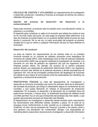 15	
	
CÁLCULO DE COSTOS Y UTILIDADES Los departamentos de investigación
y desarrollo, producción, marketing y finanzas se encargan de estimar los costos y
utilidades del proyecto.
Gestión del proceso de desarrollo: del desarrollo a la
comercialización
Hasta este momento, el producto sólo ha existido como una descripción verbal, un
esquema o un prototipo.
El siguiente paso constituye un salto en la inversión que eclipsa los costos en que
se ha incurrido hasta ese punto. En esta etapa la empresa debe determinar si la
idea de producto se puede traducir en un producto factible desde el punto de vista
técnico y comercial. De no ser así, el costo acumulado del proyecto se perderá,
excepto por lo que se refiere a cualquier información útil que se haya obtenido en
el proceso.
Desarrollo del producto
La tarea de traducir los requerimientos de los clientes meta en un prototipo
funcional consiste en un conjunto de métodos conocidos como despliegue de
funciones de calidad (DFC). Esta metodología toma la lista de atributos deseados
por el consumidor (ADC) que se generó mediante la investigación de mercado, y la
convierte en una lista de atributos de ingeniería (AI) que los ingenieros de la
empresa puedan utilizar. Por ejemplo, los usuarios de un camión propuesto
podrían desear una capacidad de aceleración determinada (ADC). Los ingenieros
pueden convertir este atributo en la potencia necesaria y demás equivalencias de
ingeniería (AI). Una de las principales contribuciones del despliegue de funciones
de calidad es que mejora la comunicación entre los especialistas de marketing, los
ingenieros y el personal de producción.
PROTOTIPOS FÍSICOS La meta del departamento de investigación y
desarrollo es encontrar el prototipo que reúna los atributos clave de la descripción
del concepto de producto, que tenga un desempeño seguro en condiciones de uso
normales, y que pueda fabricarse sin rebasar el presupuesto de producción
establecido. En el pasado, el desarrollo y la fabricación de un prototipo físico útil
podía tomar semanas, o incluso años. La sofisticada tecnología de realidad virtual
y la Web permiten hoy en día que el desarrollo del prototipo sea más rápido, y que
puedan aprovecharse procesos de desarrollo más flexibles.
El departamento de investigación y desarrollo decide también cómo reaccionarán
los consumidores ante diferentes colores, tamaños y pesos. En el caso de un
enjuague bucal, históricamente el color amarillo es un indicador de “antiséptico”
(Listerine), el color rojo da sensación de “frescura” (Lavoris) y los colores verde o
azul generan una percepción de “modernidad” (Scope). Los especialistas en
marketing deben proporcionar al personal de investigación y desarrollo información
 