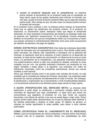 19	
	
3. Lanzar el producto después que la competencia. La empresa
podría retrasar el lanzamiento de su producto hasta que el competidor se
haya hecho cargo de los gastos necesarios para informar al mercado; por
otro lado, quizás el primer producto presente fallas que la segunda empresa
podría evitar. Otra ventaja es que, de este modo, la empresa podrá conocer
el tamaño del mercado.
Si un producto nuevo sustituye a otro, la empresa podría retrasar su lanzamiento
hasta que se agoten las existencias del producto anterior. Si el producto es
estacional, su lanzamiento podría retrasarse hasta que llegue la temporada
adecuada; en otras ocasiones el lanzamiento del producto se posterga hasta que
se presenta una “aplicación revolucionaria”. En la actualidad, muchas empresas
también se encuentran con que los competidores imitan sus innovaciones y hacen
sus propias versiones lo suficientemente diferentes como para evitar acusaciones
de violación de patentes y de pago de regalías.
DÓNDE (ESTRATEGIA GEOGRÁFICA) Casi todas las empresas desarrollan
un plan de mercados que van expandiendo poco a poco. Para decidir cuáles serán
estos mercados, los criterios más importantes a considerar son el potencial del
mercado, la reputación local de la empresa, el costo implícito en el desarrollo de
mercado, el costo de los medios de comunicación, la influencia de la zona en otras
áreas y la penetración de la competencia. Las pequeñas empresas seleccionan
una ciudad atractiva y llevan a cabo una campaña en oleadas, entrando en otras
ciudades una por una. Las grandes empresas introducen sus productos en una
región completa y luego pasan a la siguiente. Las empresas con redes de
distribución nacionales, como las compañías automotrices, lanzan sus nuevos
modelos a nivel nacional.
Ahora que Internet conecta entre sí las partes más remotas del mundo, es más
probable que la competencia rebase las fronteras nacionales. Las empresas están
lanzando los nuevos productos simultáneamente en todo el mundo. Sin embargo,
la planificación y organización de un lanzamiento a nivel mundial plantea desafíos,
y un lanzamiento secuencial a los distintos países sigue siendo la mejor opción.
A QUIÉN (PROSPECCIÓN DEL MERCADO META) La empresa debe
seleccionar a quién dirigir su distribución y promoción iniciales dentro de los
mercados de expansión que haya considerado. Lo ideal sería que fueran los
consumidores que adoptaron el producto en una fase inicial, los usuarios
frecuentes y los líderes de opinión a los que se puede llegar a bajo costo. Pocos
grupos reúnen todas estas características, por lo que la empresa debe clasificar a
los clientes potenciales y dirigirse al mejor grupo. El objetivo es generar un
volumen de ventas significativo lo antes posible, para atraer a otros clientes
potenciales.
CÓMO (ESTRATEGIA PARA EL LANZAMIENTO EN EL MERCADO)
Debido a que los lanzamientos de nuevos productos a menudo toman más tiempo
y cuestan más de lo esperado, muchas ofertas con posibilidades de éxito
 