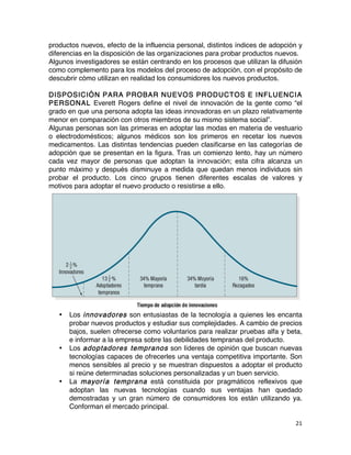 21	
	
productos nuevos, efecto de la influencia personal, distintos índices de adopción y
diferencias en la disposición de las organizaciones para probar productos nuevos.
Algunos investigadores se están centrando en los procesos que utilizan la difusión
como complemento para los modelos del proceso de adopción, con el propósito de
descubrir cómo utilizan en realidad los consumidores los nuevos productos.
DISPOSICIÓN PARA PROBAR NUEVOS PRODUCTOS E INFLUENCIA
PERSONAL Everett Rogers define el nivel de innovación de la gente como “el
grado en que una persona adopta las ideas innovadoras en un plazo relativamente
menor en comparación con otros miembros de su mismo sistema social”.
Algunas personas son las primeras en adoptar las modas en materia de vestuario
o electrodomésticos; algunos médicos son los primeros en recetar los nuevos
medicamentos. Las distintas tendencias pueden clasificarse en las categorías de
adopción que se presentan en la figura. Tras un comienzo lento, hay un número
cada vez mayor de personas que adoptan la innovación; esta cifra alcanza un
punto máximo y después disminuye a medida que quedan menos individuos sin
probar el producto. Los cinco grupos tienen diferentes escalas de valores y
motivos para adoptar el nuevo producto o resistirse a ello.
• Los innovadores son entusiastas de la tecnología a quienes les encanta
probar nuevos productos y estudiar sus complejidades. A cambio de precios
bajos, suelen ofrecerse como voluntarios para realizar pruebas alfa y beta,
e informar a la empresa sobre las debilidades tempranas del producto.
• Los adoptadores tempranos son líderes de opinión que buscan nuevas
tecnologías capaces de ofrecerles una ventaja competitiva importante. Son
menos sensibles al precio y se muestran dispuestos a adoptar el producto
si reúne determinadas soluciones personalizadas y un buen servicio.
• La mayoría temprana está constituida por pragmáticos reflexivos que
adoptan las nuevas tecnologías cuando sus ventajas han quedado
demostradas y un gran número de consumidores los están utilizando ya.
Conforman el mercado principal.
 