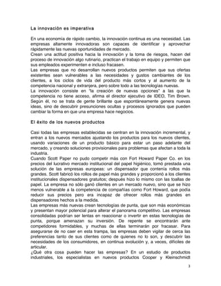 3	
	
La innovación es imperativa
En una economía de rápido cambio, la innovación continua es una necesidad. Las
empresas altamente innovadoras son capaces de identificar y aprovechar
rápidamente las nuevas oportunidades de mercado.
Crean una actitud positiva hacia la innovación y la toma de riesgos, hacen del
proceso de innovación algo rutinario, practican el trabajo en equipo y permiten que
sus empleados experimenten e incluso fracasen.
Las empresas que no desarrollan nuevos productos permiten que sus ofertas
existentes sean vulnerables a las necesidades y gustos cambiantes de los
clientes, a los ciclos de vida del producto más cortos y al aumento de la
competencia nacional y extranjera, pero sobre todo a las tecnologías nuevas.
La innovación consiste en “la creación de nuevas opciones” a las que la
competencia no tiene acceso, afirma el director ejecutivo de IDEO, Tim Brown.
Según él, no se trata de gente brillante que espontáneamente genera nuevas
ideas, sino de descubrir presunciones ocultas y procesos ignorados que pueden
cambiar la forma en que una empresa hace negocios.
El éxito de los nuevos productos
Casi todas las empresas establecidas se centran en la innovación incremental, y
entran a los nuevos mercados ajustando los productos para los nuevos clientes,
usando variaciones de un producto básico para estar un paso adelante del
mercado, y creando soluciones provisionales para problemas que afectan a toda la
industria.
Cuando Scott Paper no pudo competir más con Fort Howard Paper Co. en los
precios del lucrativo mercado institucional del papel higiénico, tomó prestada una
solución de las empresas europeas: un dispensador que contenía rollos más
grandes. Scott fabricó los rollos de papel más grandes y proporcionó a los clientes
institucionales dispensadores gratuitos; después hizo lo mismo con las toallas de
papel. La empresa no sólo ganó clientes en un mercado nuevo, sino que se hizo
menos vulnerable a la competencia de compañías como Fort Howard, que podía
reducir sus precios pero era incapaz de ofrecer rollos más grandes en
dispensadores hechos a la medida.
Las empresas más nuevas crean tecnologías de punta, que son más económicas
y presentan mayor potencial para alterar el panorama competitivo. Las empresas
consolidadas podrían ser lentas en reaccionar o invertir en estas tecnologías de
punta, porque amenazan su inversión. De repente se encontrarán ante
competidores formidables, y muchas de ellas terminarán por fracasar. Para
asegurarse de no caer en esta trampa, las empresas deben vigilar de cerca las
preferencias tanto de sus clientes como de quienes no lo son, y descubrir las
necesidades de los consumidores, en continua evolución y, a veces, difíciles de
articular.
¿Qué otra cosa pueden hacer las empresas? En un estudio de productos
industriales, los especialistas en nuevos productos Cooper y Kleinschmidt
 